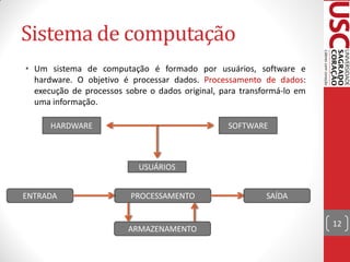Sistema de computação
• Um sistema de computação é formado por usuários, software e
  hardware. O objetivo é processar dados. Processamento de dados:
  execução de processos sobre o dados original, para transformá-lo em
  uma informação.

      HARDWARE                                   SOFTWARE



                           USUÁRIOS


ENTRADA                  PROCESSAMENTO                     SAÍDA


                                                                        12
                         ARMAZENAMENTO
 
