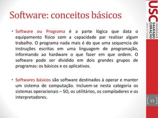 Software: conceitos básicos
• Software ou Programa é a parte lógica que data o
  equipamento físico com a capacidade par realizar algum
  trabalho. O programa nada mais é do que uma sequencia de
  instruções escritas em uma linguagem de programação,
  informando ao hardware o que fazer em que ordem. O
  software pode ser dividido em dois grandes grupos de
  programas: os básicos e os aplicativos.

• Softwares básicos são software destinados à operar e manter
  um sistema de computação. Incluem-se nesta categoria os
  sistemas operacionais – SO, os utilitários, os compiladores e os
  interpretadores.
                                                                     13
 