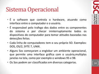Sistema Operacional
• É o software que controla o hardware, atuando como
  interface entre o computador e o usuário.
• É responsável pelo trafego dos dados entre os componentes
  do sistema e por checar ininterruptamente todos os
  dispositivos do computador para tomar atitudes baseadas nas
  detecções feitas.
• Cada linha de computadores tem o seu próprio SO. Exemplos:
  DOS, OS/2, SYTE 7, UNIX.
• Alguns Sos começaram a englobar um ambiente operacional,
  que permite uma interface gráfica com o usuário,multiplas
  janelas na tela, como por exemplo o windows 95 e 98.
• Os Sos podem ser classificados em diversas categorias.        14
 