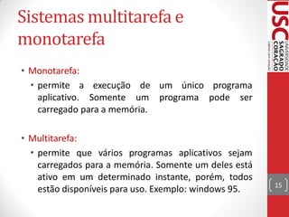 Sistemas multitarefa e
monotarefa
• Monotarefa:
  • permite a execução de um único programa
    aplicativo. Somente um programa pode ser
    carregado para a memória.

• Multitarefa:
  • permite que vários programas aplicativos sejam
    carregados para a memória. Somente um deles está
    ativo em um determinado instante, porém, todos
                                                       15
    estão disponíveis para uso. Exemplo: windows 95.
 