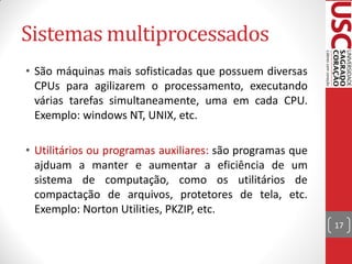 Sistemas multiprocessados
• São máquinas mais sofisticadas que possuem diversas
  CPUs para agilizarem o processamento, executando
  várias tarefas simultaneamente, uma em cada CPU.
  Exemplo: windows NT, UNIX, etc.

• Utilitários ou programas auxiliares: são programas que
  ajduam a manter e aumentar a eficiência de um
  sistema de computação, como os utilitários de
  compactação de arquivos, protetores de tela, etc.
  Exemplo: Norton Utilities, PKZIP, etc.
                                                           17
 