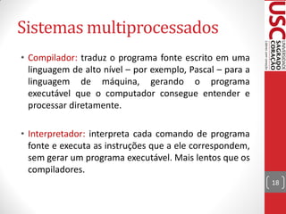 Sistemas multiprocessados
• Compilador: traduz o programa fonte escrito em uma
  linguagem de alto nível – por exemplo, Pascal – para a
  linguagem de máquina, gerando o programa
  executável que o computador consegue entender e
  processar diretamente.

• Interpretador: interpreta cada comando de programa
  fonte e executa as instruções que a ele correspondem,
  sem gerar um programa executável. Mais lentos que os
  compiladores.
                                                           18
 