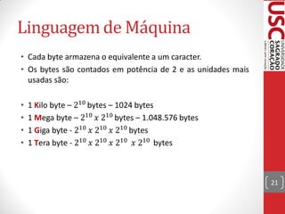 Linguagem de Máquina
• Cada byte armazena o equivalente a um caracter.
• Os bytes são contados em potência de 2 e as unidades mais
  usadas são:

•   1 Kilo byte – 210 bytes – 1024 bytes
•   1 Mega byte – 210 𝑥 210 bytes – 1.048.576 bytes
•   1 Giga byte - 210 𝑥 210 𝑥 210 bytes
•   1 Tera byte - 210 𝑥 210 𝑥 210 𝑥 210 bytes



                                                              21
 