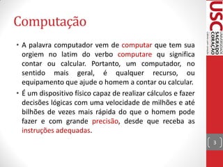 Computação
• A palavra computador vem de computar que tem sua
  orgiem no latim do verbo computare qu significa
  contar ou calcular. Portanto, um computador, no
  sentido mais geral, é qualquer recurso, ou
  equipamento que ajude o homem a contar ou calcular.
• É um dispositivo físico capaz de realizar cálculos e fazer
  decisões lógicas com uma velocidade de milhões e até
  bilhões de vezes mais rápida do que o homem pode
  fazer e com grande precisão, desde que receba as
  instruções adequadas.
                                                               3
 