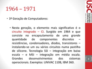 1964 – 1971
• 3ª Geração de Computadores:

  • Nesta geração, o elemento mais significativo é o
    circuito integrado – CI. Surgido em 1964 e que
    consiste no encapsulamento de uma grande
    quantidade      de   componentes     discretos    –
    resistências, condensadores, diodos, transistores –
    instalando-se um ou vários circuitos numa pastilha
    de silicone. Tecnologia SSI – integração em baixa
    escala – e MSI – integração em média escala.
    Grandes       desenvolvimentos     dos     sistemas   8
    operacionais. Exemplos: UNIVAC 1108, IBM 360.
 