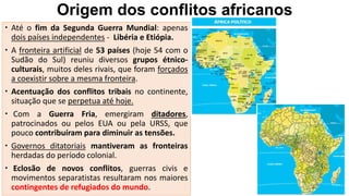 Origem dos conflitos africanos
 Até o fim da Segunda Guerra Mundial: apenas
dois países independentes - Libéria e Etiópia.
 A fronteira artificial de 53 países (hoje 54 com o
Sudão do Sul) reuniu diversos grupos étnico-
culturais, muitos deles rivais, que foram forçados
a coexistir sobre a mesma fronteira.
 Acentuação dos conflitos tribais no continente,
situação que se perpetua até hoje.
 Com a Guerra Fria, emergiram ditadores,
patrocinados ou pelos EUA ou pela URSS, que
pouco contribuíram para diminuir as tensões.
 Governos ditatoriais mantiveram as fronteiras
herdadas do período colonial.
 Eclosão de novos conflitos, guerras civis e
movimentos separatistas resultaram nos maiores
contingentes de refugiados do mundo.
 