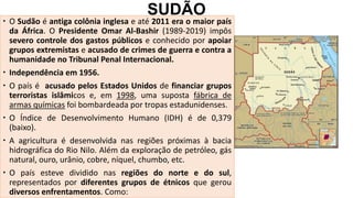 SUDÃO
 O Sudão é antiga colônia inglesa e até 2011 era o maior país
da África. O Presidente Omar Al-Bashir (1989-2019) impôs
severo controle dos gastos públicos e conhecido por apoiar
grupos extremistas e acusado de crimes de guerra e contra a
humanidade no Tribunal Penal Internacional.
 Independência em 1956.
 O país é acusado pelos Estados Unidos de financiar grupos
terroristas islâmicos e, em 1998, uma suposta fábrica de
armas químicas foi bombardeada por tropas estadunidenses.
 O Índice de Desenvolvimento Humano (IDH) é de 0,379
(baixo).
 A agricultura é desenvolvida nas regiões próximas à bacia
hidrográfica do Rio Nilo. Além da exploração de petróleo, gás
natural, ouro, urânio, cobre, níquel, chumbo, etc.
 O país esteve dividido nas regiões do norte e do sul,
representados por diferentes grupos de étnicos que gerou
diversos enfrentamentos. Como:
 