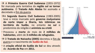  A Primeira Guerra Civil Sudanesa (1955-1972)
foi marcada pela tentativa da região sul se tornar
autônoma. O Tratado Adis Abeba foi assinado e
decretado o fim da guerra.
A Segunda Guerra Civil Sudanesa (1983-2005)
teve o início marcado pelo governo mulçumano
do norte impor a Sharia, leis islâmicas no
território do Sudão, no entanto no sul o
predomínio da religião é animista ou cristã
 Provocou a morte de mais de 2 milhões de
habitantes, além de 3 milhões de refugiados.
 O Tratado de Naivasha (2005) decretou o fim da
guerra e o nascimento do Sudão do Sul.
 A criação oficial do Sudão do Sul se deu através
do Acordo de Paz em 2011.
 
