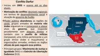 Conflito Darfur
 Iniciou em 2003 e ocorre até os dias
atuais.
 Motivação do conflito: desníveis regionais
em termos de desenvolvimento social e
atuação do governo do Sudão.
Poder público abandonou as regiões do
oeste, grupos armados de maioria não
árabe ergueram-se e começaram a atacar
alvos do governo, que responde
pesadamente com ataques diretos e
também com o auxílio de milícias
(Janjaweed, uma milícia pertencente a um
grupo étnico árabe e muçulmano) e
organizações armadas, embora os órgãos
oficiais do país neguem essa prática.
 Principais grupos: Movimento de Justiça e
Igualdade (MJI) e o Exército de Libertação
Sudanesa (ELS).
 