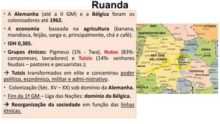Ruanda
 A Alemanha (até a II GM) e a Bélgica foram os
colonizadores até 1962.
 A economia baseada na agricultura (banana,
mandioca, feijão, sorgo e, principalmente, chá e café).
 IDH 0,385.
 Grupos étnicos: Pigmeus (1% - Twa), Hutus (83%-
camponeses, lavradores) e Tutsis (14%- senhores
feudais – pastores e pecuaristas.);
 Tutsis transformados em elite e concentrou poder
político, econômico, militar e admi-nistrativo.
 Colonização (Séc. XV – XX) sob domínio da Alemanha.
 Fim da 1ª GM – Liga das Nações: domínio da Bélgica.
 Reorganização da sociedade em função das linhas
étnicas.
 