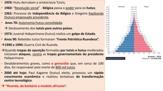  1959: Hutu derrubam a aristocracia Tutsis;
 1960: “Revolução social” - Bélgica passa o poder para os hutus;
 1962: Processo de independência da Bélgica e Gregoire Kayibanda
(hutus) empossado presidente.
 Anos 70: Autonomia hutus consolidada;
 Deslocamento dos tutsis para outros países.
 1973: Juvenal Habyarimana (hutus) realiza um golpe de Estado.
 Anos 90: Rebeldes tutsis formaram “Frente Patriótica Ruandesa”.
1990 a 1994: Guerra Civil de Ruanda.
Quando tropas de oposição formadas por tutsis e hutus moderados
iniciaram ataques, contra as tropas governamentais do presidente
Habyarimana
- Desdobramentos graves, como o genocídio que, em cerca de 100
dias, foi responsável pela morte de 800 mil tutsis.
 2000 até hoje: Paul Kagame (hutus) eleito, provocou um rápido
crescimento econômico e realizou tentativas de transformação
centro tecnológico.
 “Ruanda, da barbárie a modelo africano”.
 