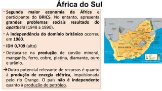 África do Sul
 Segunda maior economia da África e
participante do BRICS. No entanto, apresenta
grandes problemas sociais resultado do
apartheid (1948 a 1990).
 A independência do domínio britânico ocorreu
em 1960.
 IDH 0,709 (alto)
 Destaca-se na produção de carvão mineral,
manganês, ferro, cobre, platina, diamante, ouro
e urânio.
Outro potencial relevante de recursos é quanto
à produção de energia elétrica, impulsionada
pelo rio Orange. O país não é independente
quanto à produção de petróleo.
 