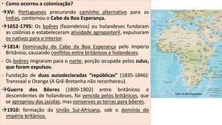  Como ocorreu a colonização?
XV: Portugueses procurando caminho alternativo para as
Índias, contornou o Cabo da Boa Esperança.
1652-1795: Os boêres (fazendeiros) ou holandeses fundaram
as colônias e estabeleceram atividade agropastoril, expulsaram
os nativos para o interior.
1814: Dominação do Cabo da Boa Esperança pelo Império
Britânico, causando conflitos entre britânicos e holandeses.
- Os boêres migraram para o norte, porção ocupada pelos zulus,
que foram expulsos.
- Fundação de duas autodeclaradas “repúblicas” (1835-1846):
Transvaal e Orange (A Grã-Bretanha não reconheceu).
Guerra dos Bôeres (1899-1902) entre britânicos e
descendentes de holandeses, foi vencida pelos britânicos, que
se apropriou das jazidas, mas conservos as terras para bôeres.
1910: formação da União Sul-Africana, sob o domínio do
império britânico.
 
