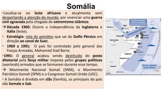 Somália
Localiza-se no leste africano e atualmente vem
despertando a atenção do mundo, por vivenciar uma guerra
civil agravada pela chegada do extremismo islâmico.
Década 1960: Ocorre a independência da Inglaterra e
Itália (leste).
 Estratégia: rota do petróleo que sai do Golfo Pérsico em
direção ao canal de Suez .
 1969 a 1991: O país foi controlado pelo general das
Forças Armadas, Mohamed Siad Barre.
1991: O general acabou sendo destituído do posto
ditatorial pela força militar imposta pelos grupos políticos
(warlords) armados que se formaram durante esse tempo.
 Movimento Nacional Somali (SNM), o Movimento
Patriótico Somali (SPM) e o Congresso Somali Unido (USC).
 A Somália é dividida em clãs (família), os principais do país
são Somale e Sab.
 