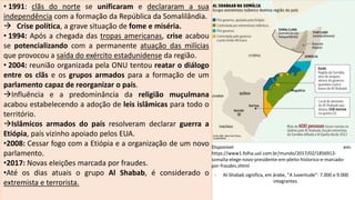 Disponível em:
https://www1.folha.uol.com.br/mundo/2017/02/1856913-
somalia-elege-novo-presidente-em-pleito-historico-e-marcado-
por-fraudes.shtml
- Al-Shabab significa, em árabe, "A Juventude“: 7.000 e 9.000
integrantes.
• 1991: clãs do norte se unificaram e declararam a sua
independência com a formação da República da Somalilândia.
 Crise política, a grave situação de fome e miséria.
• 1994: Após a chegada das tropas americanas, crise acabou
se potencializando com a permanente atuação das milícias
que provocou a saída do exército estadunidense da região.
• 2004: reunião organizada pela ONU tentou reatar o diálogo
entre os clãs e os grupos armados para a formação de um
parlamento capaz de reorganizar o país.
Influência e a predominância da religião muçulmana
acabou estabelecendo a adoção de leis islâmicas para todo o
território.
Islâmicos armados do país resolveram declarar guerra a
Etiópia, país vizinho apoiado pelos EUA.
•2008: Cessar fogo com a Etiópia e a organização de um novo
parlamento.
•2017: Novas eleições marcada por fraudes.
•Até os dias atuais o grupo Al Shabab, é considerado o
extremista e terrorista.
 