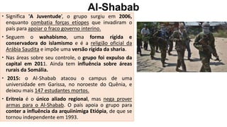 Al-Shabab
 Significa 'A Juventude’, o grupo surgiu em 2006,
enquanto combatia forças etíopes que invadiram o
país para apoiar o fraco governo interino.
 Seguem o wahabismo, uma forma rígida e
conservadora do islamismo e é a religião oficial da
Arábia Saudita e impõe uma versão rígida da sharia.
 Nas áreas sobre seu controle, o grupo foi expulso da
capital em 2011. Ainda tem influência sobre áreas
rurais da Somália.
 2015: o Al-Shabab atacou o campus de uma
universidade em Garissa, no noroeste do Quênia, e
deixou mais 147 estudantes mortos.
 Eritreia é o único aliado regional, mas nega prover
armas para o Al-Shabab. O país apoia o grupo para
conter a influência da arquiinimiga Etiópia, de que se
tornou independente em 1993.
 