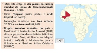  Mali está entre os dez piores no ranking
mundial de Índice de Desenvolvimento
Humano – 0,309.
 Clima: Tropical (maior parte) e árido
tropical (ao norte).
 População residente em área urbana:
32,74% e na área rural: 67,26%.
 Grupos armados atuantes no país –
Movimento Libertação do Azawad (2010)
aliou a grupos fundamentalistas islâmicos,
como Ansar Dine, Al Qaeda no Magreb
Islâmico (AQIM) e Movimento para a
Unidade e a Jihad na África Ocidental
(MUJAO).
 