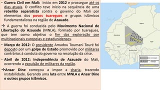  Guerra Civil em Mali: Início em 2012 e prossegue até os
dias atuais. O conflito teve inicio na sequência de uma
rebelião separatista contra o governo do Mali por
elementos dos povos tuaregues e grupos islâmicos
fundamentalistas na região de Azauade.
 A guerra foi conduzida pelo Movimento Nacional de
Libertação do Azauade (MNLA), formado por tuaregues,
que tem como objetivo o fim das exploração por
multinacionais europeias e estadunidenses.
 Março de 2012: O presidente Amadou Toumani Touré foi
deposto por um golpe de Estado promovido por militares
contrários à conduta do governo na resolução da crise.
 Abril de 2012: Independência de Azauade do Mali,
ocorrendo a expulsão de militares da região.
Ansar Dine começou a impor a sharia, trazendo
instabilidade. Gerando uma luta entre MNLA e Ansar Dine
e outros grupos islâmicos.
 