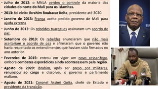  Julho de 2012: o MNLA perdeu o controle da maioria das
cidades do norte do Mali para os islamitas.
 2013: foi eleito Ibrahim Boubacar Keïta, presidente até 2020.
 Janeiro de 2013: França aceita pedido governo de Mali para
ajuda externa.
 Junho de 2013: Os rebeldes tuaregues assinaram um acordo de
paz.
 Setembro de 2013: Os rebeldes anunciaram que não mais
aceitariam o acordo de paz e afirmaram que o governo não
havia respeitado os entendimentos que haviam sido firmados no
ano anterior.
 Fevereiro de 2015: entrou em vigor um novo cessar-fogo,
embora combates esporádicos ainda acontecessem pela região.
 Agosto de 2020: Ibrahim, após ser preso por militares,
renunciou ao cargo e dissolveu o governo e parlamento
maliano.
 Agosto de 2021: Coronel Assimi Goïta, chefe de Estado e
presidente da transição.
 