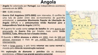 Angola
 Angola foi colonizada por Portugal, sua independência aconteceu
somente em de 1975.
 IDH - 0,581 (médio).
 Guerra Civil Angolana (1975-2002) com intervalos. O conflito foi
uma luta de poder entre dois ex-movimentos de guerrilha
anticolonial, o comunista Movimento Popular de Libertação de
Angola (MPLA) e a anticomunista União Nacional para a
Independência Total de Angola (UNITA).
 A guerra foi usada como campo de batalha de uma guerra por
procuração da Guerra Fria por Estados rivais como União
Soviética, Cuba, África do Sul e Estados Unidos.
 Quando o MPLA alcançou a vitória em 2002, mais de 500 mil
pessoas morreram e mais de um milhão foram deslocadas
internamente.
 Após a longa guerra, o país tenta retomar seu curso normal e,
movida pelo clima de reconstrução nacional.
A exploração de diamante e petróleo são os destaques
econômicos, a China é sua grande parceira comercial.
 