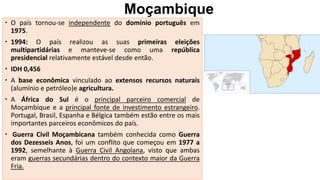 Moçambique
 O país tornou-se independente do domínio português em
1975.
 1994: O país realizou as suas primeiras eleições
multipartidárias e manteve-se como uma república
presidencial relativamente estável desde então.
 IDH 0,456
 A base econômica vinculado ao extensos recursos naturais
(alumínio e petróleo)e agricultura.
 A África do Sul é o principal parceiro comercial de
Moçambique e a principal fonte de investimento estrangeiro.
Portugal, Brasil, Espanha e Bélgica também estão entre os mais
importantes parceiros econômicos do país.
 Guerra Civil Moçambicana também conhecida como Guerra
dos Dezesseis Anos, foi um conflito que começou em 1977 a
1992, semelhante à Guerra Civil Angolana, visto que ambas
eram guerras secundárias dentro do contexto maior da Guerra
Fria.
 