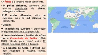  A África é o terceiro maior continente.
 54 países africanos, contendo uma
enorme diversidade de climas,
paisagens e culturas.
130 etnias diferentes, além de
existirem mais de mil idiomas no
continente.
 Origem:
 Imperialismo Europeu – exploração
de riquezas naturais e da população.
 Neocolonialismo - Partilha da África
com a Conferência de Berlim (1884-
1885): “dividir para reinar” entre 12
Estados europeus, EUA e a Turquia.
 A ocupação da África e divisão que
não respeitou a história, etnias,
religiões.
 