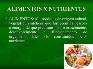 ALIMENTOS X NUTRIENTES
ALIMENTOS X NUTRIENTES
 ALIMENTOS: são produtos de origem animal,
ALIMENTOS: são produtos de origem animal,
vegetal ou sintéticos que fornecem às pessoas
vegetal ou sintéticos que fornecem às pessoas
a energia de que precisam para o crescimento,
a energia de que precisam para o crescimento,
desenvolvimento e funcionamento do
desenvolvimento e funcionamento do
organismo. Eles são constituídos pelos
organismo. Eles são constituídos pelos
nutrientes.
nutrientes.
 