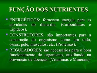FUNÇÃO DOS NUTRIENTES
FUNÇÃO DOS NUTRIENTES
 ENERGÉTICOS: fornecem energia para as
ENERGÉTICOS: fornecem energia para as
atividades do dia-a-dia. (Carboidratos e
atividades do dia-a-dia. (Carboidratos e
Lipídeos).
Lipídeos).
 CONSTRUTORES: são importantes para a
CONSTRUTORES: são importantes para a
construção do organismo como um todo,
construção do organismo como um todo,
ossos, pele, musculos, etc. (Proteínas).
ossos, pele, musculos, etc. (Proteínas).
 REGULADORES: são necessários para o bom
REGULADORES: são necessários para o bom
funcionamento do organismo, auxiliando na
funcionamento do organismo, auxiliando na
prevenção de doenças. (Vitaminas e Minerais).
prevenção de doenças. (Vitaminas e Minerais).
 
