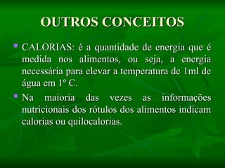 OUTROS CONCEITOS
OUTROS CONCEITOS
 CALORIAS: é a quantidade de energia que é
CALORIAS: é a quantidade de energia que é
medida nos alimentos, ou seja, a energia
medida nos alimentos, ou seja, a energia
necessária para elevar a temperatura de 1ml de
necessária para elevar a temperatura de 1ml de
água em 1º C.
água em 1º C.

Na maioria das vezes as informações
Na maioria das vezes as informações
nutricionais dos rótulos dos alimentos indicam
nutricionais dos rótulos dos alimentos indicam
calorias ou quilocalorias.
calorias ou quilocalorias.
 