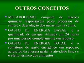 OUTROS CONCEITOS
OUTROS CONCEITOS
 METABOLISMO: conjunto de reações
METABOLISMO: conjunto de reações
químicas responsáveis pelos processos de
químicas responsáveis pelos processos de
síntese e degradação dos nutrientes na célula.
síntese e degradação dos nutrientes na célula.
 GASTO DE ENERGIA BASAL: é a
GASTO DE ENERGIA BASAL: é a
quantidade de energia utilizada em 24 horas
quantidade de energia utilizada em 24 horas
por uma pessoa completamente em repouso.
por uma pessoa completamente em repouso.
 GASTO DE ENERGIA TOTAL: é o
GASTO DE ENERGIA TOTAL: é o
somatório do gasto energético em repouso,
somatório do gasto energético em repouso,
acrescido da energia gasta na atividade física e
acrescido da energia gasta na atividade física e
o efeito térmico dos alimentos.
o efeito térmico dos alimentos.
 