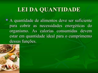 LEI DA QUANTIDADE
LEI DA QUANTIDADE
 A quantidade de alimentos deve ser suficiente
A quantidade de alimentos deve ser suficiente
para cobrir as necessidades energéticas do
para cobrir as necessidades energéticas do
organismo. As calorias consumidas devem
organismo. As calorias consumidas devem
estar em quantidade ideal para o cumprimento
estar em quantidade ideal para o cumprimento
dessas funções.
dessas funções.
 