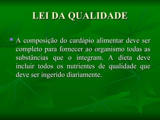 LEI DA QUALIDADE
LEI DA QUALIDADE

A composição do cardápio alimentar deve ser
A composição do cardápio alimentar deve ser
completo para fornecer ao organismo todas as
completo para fornecer ao organismo todas as
substâncias que o integram. A dieta deve
substâncias que o integram. A dieta deve
incluir todos os nutrientes de qualidade que
incluir todos os nutrientes de qualidade que
deve ser ingerido diariamente.
deve ser ingerido diariamente.
 
