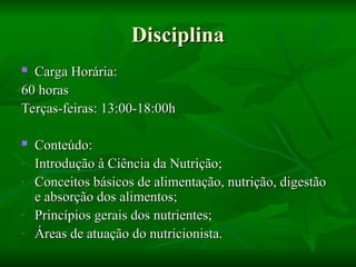 Disciplina
Disciplina
 Carga Horária:
Carga Horária:
60 horas
60 horas
Terças-feiras: 13:00-18:00h
Terças-feiras: 13:00-18:00h
 Conteúdo:
Conteúdo:
- Introdução à Ciência da Nutrição;
Introdução à Ciência da Nutrição;
- Conceitos básicos de alimentação, nutrição, digestão
Conceitos básicos de alimentação, nutrição, digestão
e absorção dos alimentos;
e absorção dos alimentos;
- Princípios gerais dos nutrientes;
Princípios gerais dos nutrientes;
- Áreas de atuação do nutricionista.
Áreas de atuação do nutricionista.
 