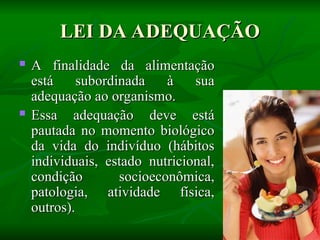 LEI DA ADEQUAÇÃO
LEI DA ADEQUAÇÃO
 A finalidade da alimentação
A finalidade da alimentação
está subordinada à sua
está subordinada à sua
adequação ao organismo.
adequação ao organismo.
 Essa adequação deve está
Essa adequação deve está
pautada no momento biológico
pautada no momento biológico
da vida do indivíduo (hábitos
da vida do indivíduo (hábitos
individuais, estado nutricional,
individuais, estado nutricional,
condição socioeconômica,
condição socioeconômica,
patologia, atividade física,
patologia, atividade física,
outros).
outros).
 