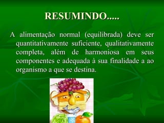 RESUMINDO.....
RESUMINDO.....
A alimentação normal (equilibrada) deve ser
A alimentação normal (equilibrada) deve ser
quantitativamente suficiente, qualitativamente
quantitativamente suficiente, qualitativamente
completa, além de harmoniosa em seus
completa, além de harmoniosa em seus
componentes e adequada à sua finalidade a ao
componentes e adequada à sua finalidade a ao
organismo a que se destina.
organismo a que se destina.
 