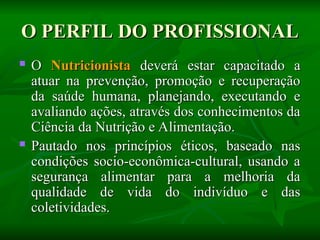 O PERFIL DO PROFISSIONAL
O PERFIL DO PROFISSIONAL
 O
O Nutricionista
Nutricionista deverá estar capacitado a
deverá estar capacitado a
atuar na prevenção, promoção e recuperação
atuar na prevenção, promoção e recuperação
da saúde humana, planejando, executando e
da saúde humana, planejando, executando e
avaliando ações, através dos conhecimentos da
avaliando ações, através dos conhecimentos da
Ciência da Nutrição e Alimentação.
Ciência da Nutrição e Alimentação.
 Pautado nos princípios éticos, baseado nas
Pautado nos princípios éticos, baseado nas
condições socio-econômica-cultural, usando a
condições socio-econômica-cultural, usando a
segurança alimentar para a melhoria da
segurança alimentar para a melhoria da
qualidade de vida do indivíduo e das
qualidade de vida do indivíduo e das
coletividades.
coletividades.
 