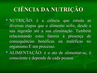 CIÊNCIA DA NUTRIÇÃO
CIÊNCIA DA NUTRIÇÃO
 NUTRIÇÃO: é a ciência que estuda as
NUTRIÇÃO: é a ciência que estuda as
diversas etapas que o alimento sofre, desde a
diversas etapas que o alimento sofre, desde a
sua ingestão até a sua eliminação. Também
sua ingestão até a sua eliminação. Também
relacionando estes fatores à presença de
relacionando estes fatores à presença de
consequências benéficas ou maléficas no
consequências benéficas ou maléficas no
organismo.É um processo.
organismo.É um processo.

ALIMENTAÇÃO: é o ato de alimentar-se, é
ALIMENTAÇÃO: é o ato de alimentar-se, é
consciente e depende de cada pessoa.
consciente e depende de cada pessoa.
 