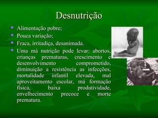 Desnutrição
Desnutrição
 Alimentação pobre;
Alimentação pobre;
 Pouca variação;
Pouca variação;
 Fraca, irritadiça, desanimada.
Fraca, irritadiça, desanimada.
 Uma má nutrição pode levar: abortos,
Uma má nutrição pode levar: abortos,
crianças prematuras, crescimento e
crianças prematuras, crescimento e
desenvolvimento comprometido,
desenvolvimento comprometido,
diminuição a resistência as infecções,
diminuição a resistência as infecções,
mortalidade infantil elevada, mal
mortalidade infantil elevada, mal
aproveitamento escolar, má formação
aproveitamento escolar, má formação
física, baixa produtividade,
física, baixa produtividade,
envelhecimento precoce e morte
envelhecimento precoce e morte
prematura.
prematura.
 