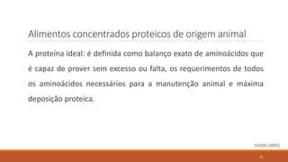 A proteína ideal: é definida como balanço exato de aminoácidos que
é capaz de prover sem excesso ou falta, os requerimentos de todos
os aminoácidos necessários para a manutenção animal e máxima
deposição proteica.
SUIDA (2001)
Alimentos concentrados proteicos de origem animal
10
 