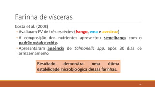 Farinha de vísceras
Costa et al. (2008)
◦ Avaliaram FV de três espécies (frango, ema e avestruz)
◦ A composição dos nutrientes apresentou semelhança com o
padrão estabelecido.
◦ Apresentaram ausência de Salmonella spp. após 30 dias de
armazenamento
Resultado demonstra uma ótima
estabilidade microbiológica dessas farinhas.
18
 