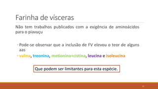 Farinha de vísceras
Não tem trabalhos publicados com a exigência de aminoácidos
para o piavuçu
◦ Pode-se observar que a inclusão de FV elevou o teor de alguns
aas
◦ valina, treonina, metionina+cistina, leucina e isoleucina
Que podem ser limitantes para esta espécie.
21
 