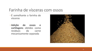 Farinha de vísceras com ossos
◦ É semelhante a farinha de
vísceras
◦ Adição de ossos e
cartilagens obtidos como
resíduos da carne
mecanicamente separada
23
 