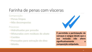 Farinha de penas com vísceras
Composição:
◦ Penas limpas
◦ Não decompostas
Processo:
◦ Hidrolisadas por pressão
◦ Misturadas com resíduos do abate
◦ Cozidos
◦ Prensados para extração do óleo
◦ Moído.
É permitida a participação de
carcaças e sangue desde que a
sua inclusão não altere
significativamente a
composição estipulada.
25
 