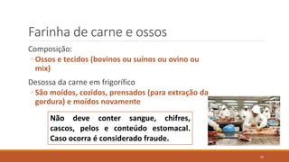 Farinha de carne e ossos
Composição:
◦ Ossos e tecidos (bovinos ou suínos ou ovino ou
mix)
Desossa da carne em frigorífico
◦ São moídos, cozidos, prensados (para extração da
gordura) e moídos novamente
Não deve conter sangue, chifres,
cascos, pelos e conteúdo estomacal.
Caso ocorra é considerado fraude.
34
 