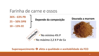 Farinha de carne e ossos
36% - 63% PB
25 – 50% DPB
10 – 13% EE
No mínimo 4% P
No máximo 2,2 X P de Ca
Superaquecimento  afeta a qualidade e aceitabilidade da FCO
Depende da composição Dourada a marrom
35
 