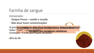 Farinha de sangue
Composição:
◦ Sangue fresco – cozido e secado
◦ Não deve haver contaminações
A umidade é removida no cozimento convencional e a
secagem em secadores rotatórios
◦ O processamento em altas T° - complexo com a lisina (indisponível)
◦ Sabor “ruim” – causa rejeição
◦ Limitação – 4 a 8% para rações de peixes
o85% de PB
39
 