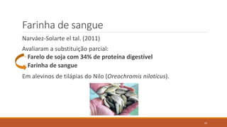 Farinha de sangue
Narváez-Solarte el tal. (2011)
Avaliaram a substituição parcial:
◦ Farelo de soja com 34% de proteína digestível
◦ Farinha de sangue
Em alevinos de tilápias do Nilo (Oreochromis niloticus).
42
 