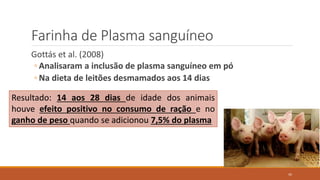 Farinha de Plasma sanguíneo
Gottás et al. (2008)
◦ Analisaram a inclusão de plasma sanguíneo em pó
◦ Na dieta de leitões desmamados aos 14 dias
Resultado: 14 aos 28 dias de idade dos animais
houve efeito positivo no consumo de ração e no
ganho de peso quando se adicionou 7,5% do plasma
45
 