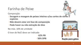 Farinha de Peixe
Composição:
◦ Secagem e moagem de peixes inteiros e/ou cortes de várias
espécies
◦ Não devem estar em fase de composição
◦ Pode haver ou não extração de óleo
No máx. 10% de umidade
O teor de NaCl deve ser indicado
◦ 62% PB
◦ 50% DPB Ração para gatos
50
 