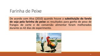 Farinha de Peixe
De acordo com Alva (2010) quando houve a substituição do farelo
de soja pela farinha de peixe os resultados para ganho de peso de
frangos de corte e de conversão alimentar foram melhorados
durante os 42 dias de experimento.
51
 